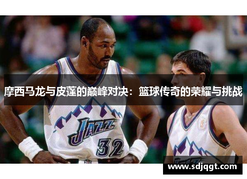 摩西马龙与皮蓬的巅峰对决：篮球传奇的荣耀与挑战