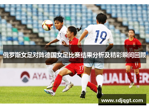 俄罗斯女足对阵德国女足比赛结果分析及精彩瞬间回顾